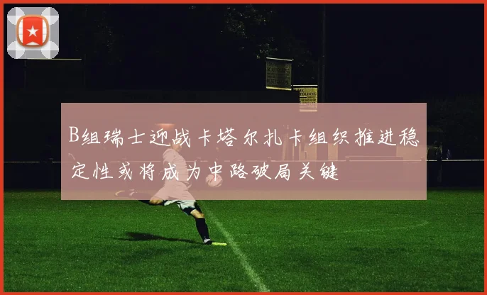B组瑞士迎战卡塔尔扎卡组织推进稳定性或将成为中路破局关键