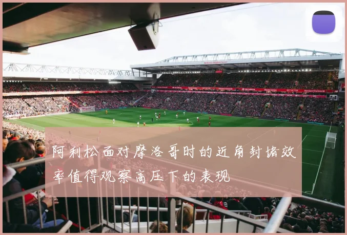 阿利松面对摩洛哥时的近角封堵效率值得观察高压下的表现