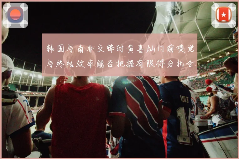 韩国与南非交锋时黄喜灿门前嗅觉与终结效率能否把握有限得分机会