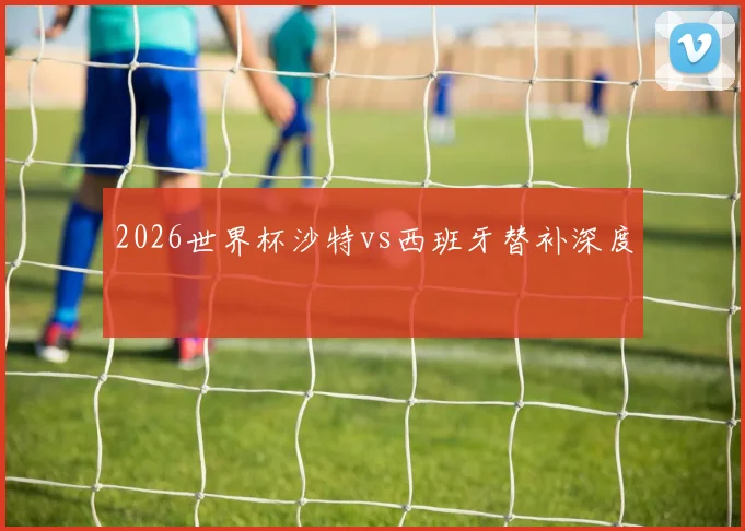 2026世界杯沙特vs西班牙替补深度