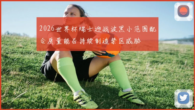 2026世界杯瑞士迎战波黑小范围配合质量能否持续制造禁区威胁